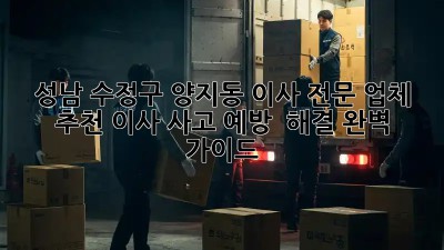 성남 수정구 양지동 이사 전문 업체 추천: 이사 사고 예방 & 해결 완벽 가이드